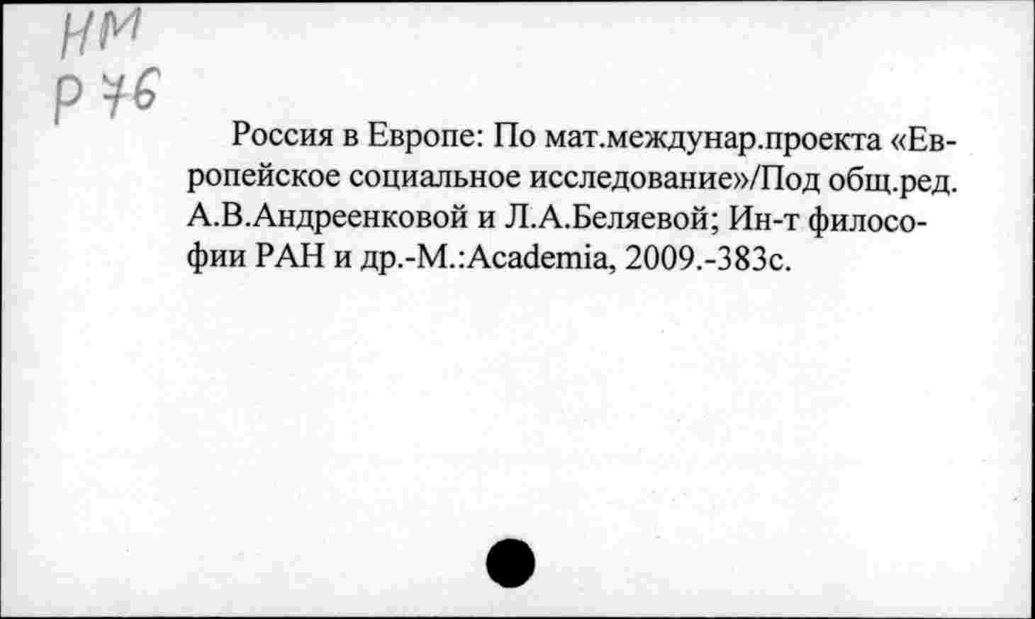 ﻿Россия в Европе: По мат.междунар.проекта «Европейское социальное исследование»/Под общ.ред. А.В.Андреенковой и Л.А.Беляевой; Ин-т философии РАН и др.-М.:Academia, 2009,-383с.